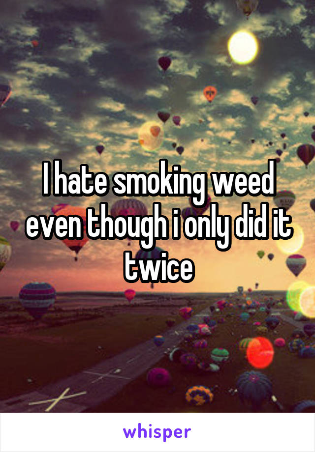 I hate smoking weed even though i only did it twice