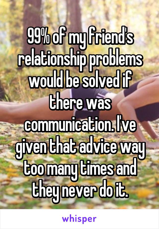 99% of my friend's relationship problems would be solved if there was communication. I've given that advice way too many times and they never do it.