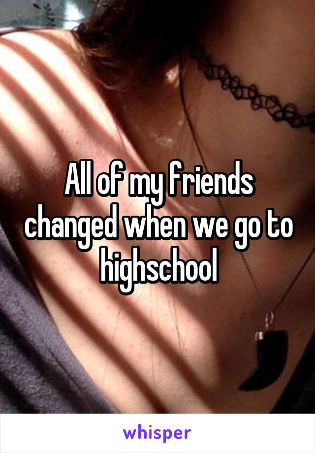 All of my friends changed when we go to highschool