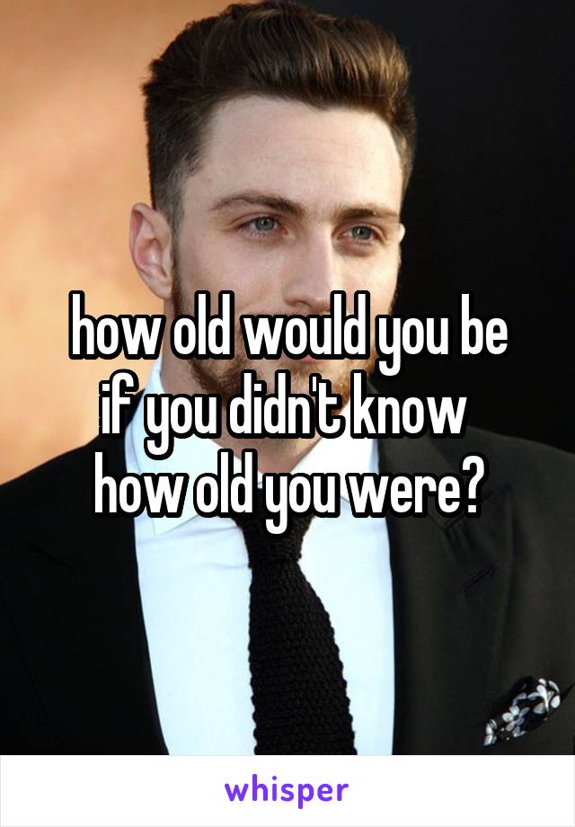 how old would you be
if you didn't know 
how old you were?