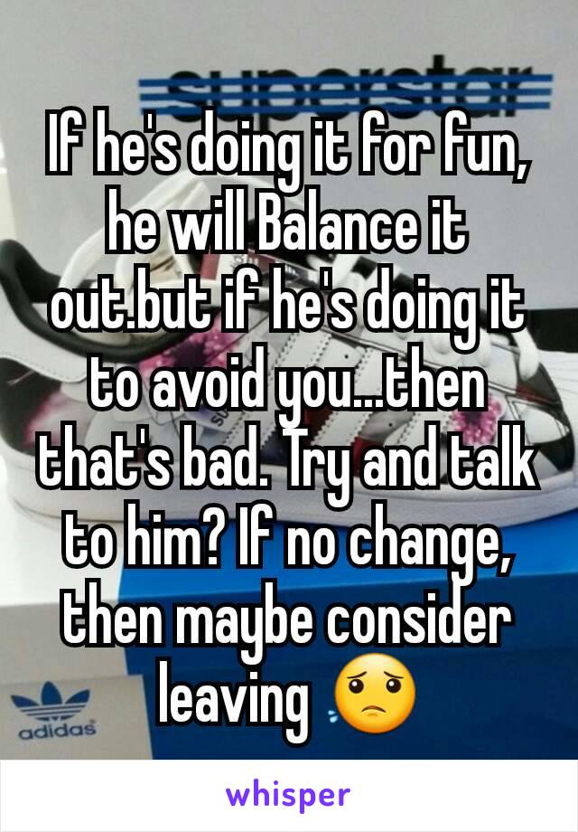 If he's doing it for fun, he will Balance it out.but if he's doing it to avoid you...then that's bad. Try and talk to him? If no change, then maybe consider leaving 😟