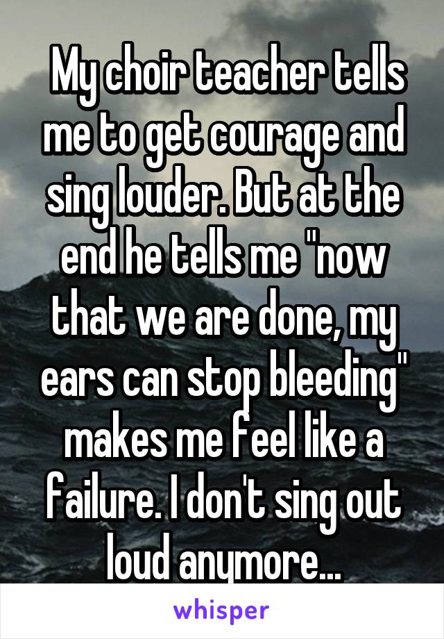  My choir teacher tells me to get courage and sing louder. But at the end he tells me "now that we are done, my ears can stop bleeding" makes me feel like a failure. I don't sing out loud anymore...