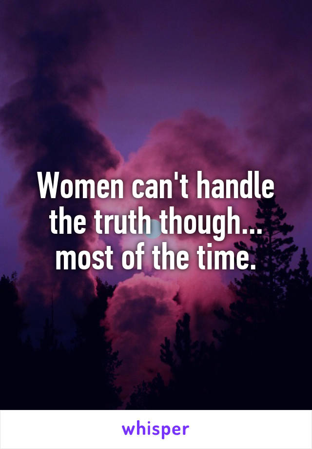 Women can't handle the truth though... most of the time.