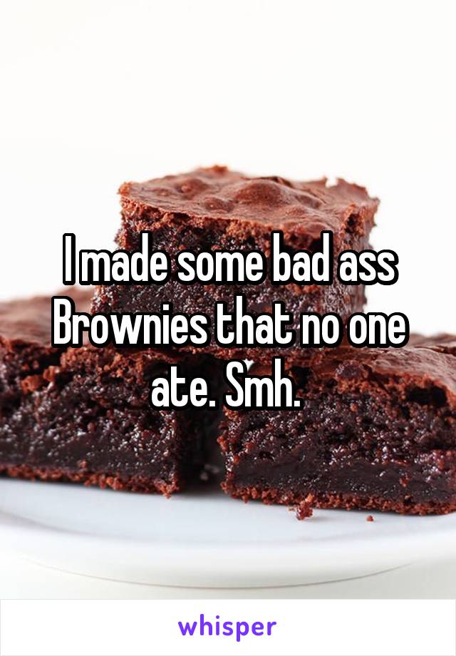 I made some bad ass Brownies that no one ate. Smh. 