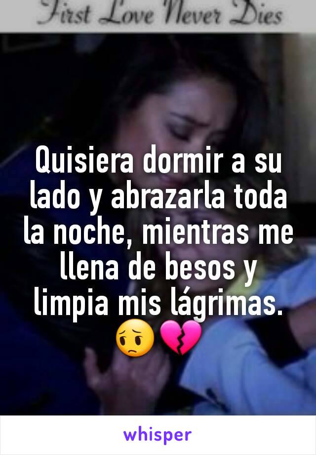 Quisiera dormir a su lado y abrazarla toda la noche, mientras me llena de besos y limpia mis lágrimas. 😔💔