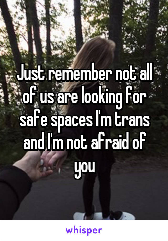 Just remember not all of us are looking for safe spaces I'm trans and I'm not afraid of you