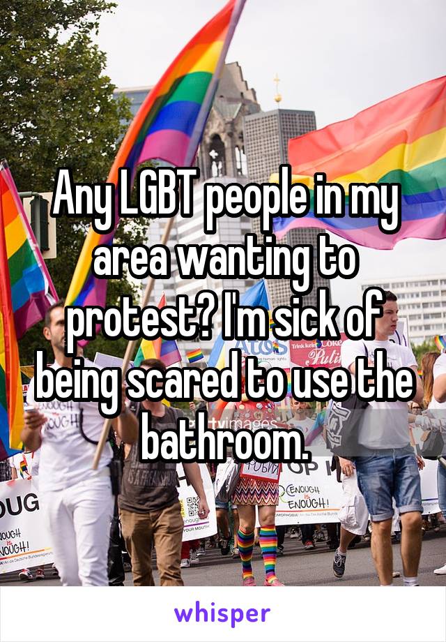 Any LGBT people in my area wanting to protest? I'm sick of being scared to use the bathroom.