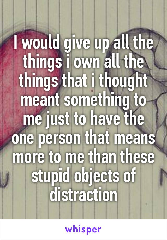 I would give up all the things i own all the things that i thought meant something to me just to have the one person that means more to me than these stupid objects of distraction