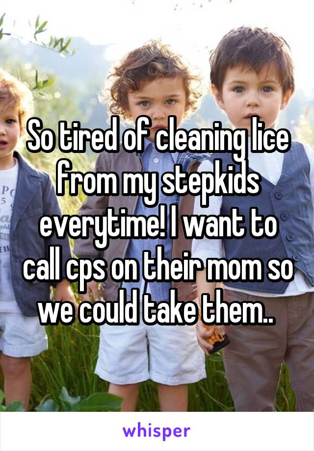 So tired of cleaning lice from my stepkids everytime! I want to call cps on their mom so we could take them.. 