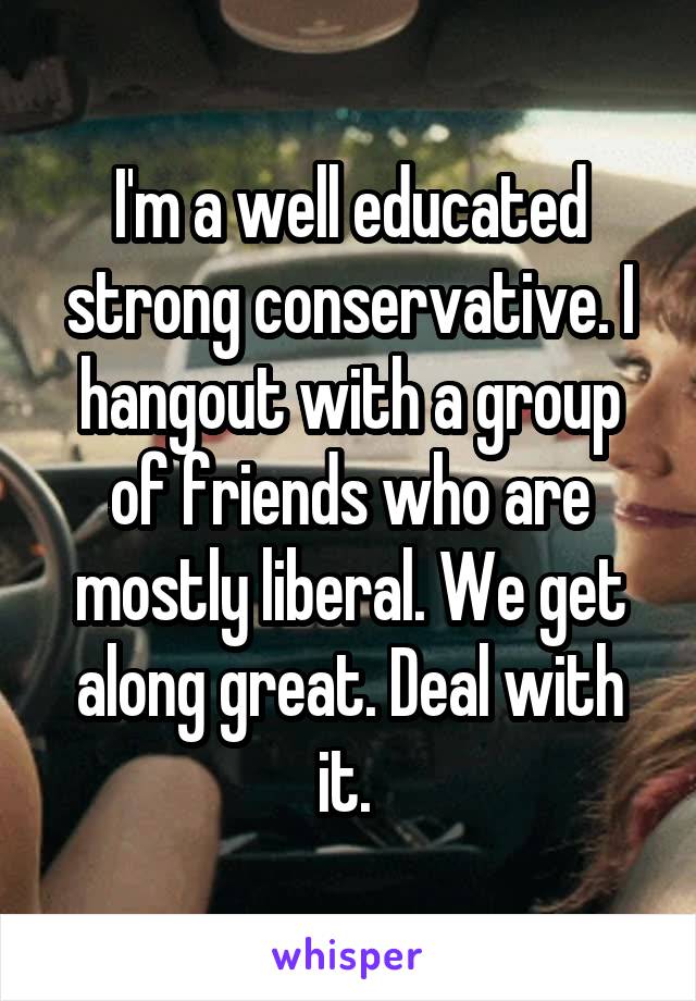 I'm a well educated strong conservative. I hangout with a group of friends who are mostly liberal. We get along great. Deal with it. 