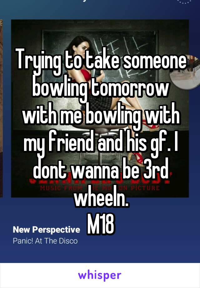 Trying to take someone bowling tomorrow with me bowling with my friend and his gf. I dont wanna be 3rd wheeln.
M18