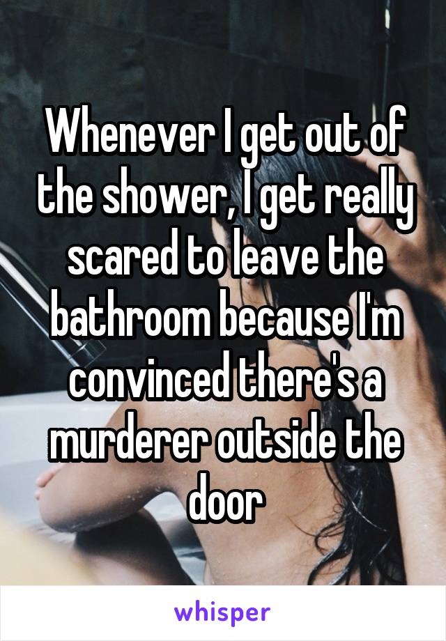 Whenever I get out of the shower, I get really scared to leave the bathroom because I'm convinced there's a murderer outside the door