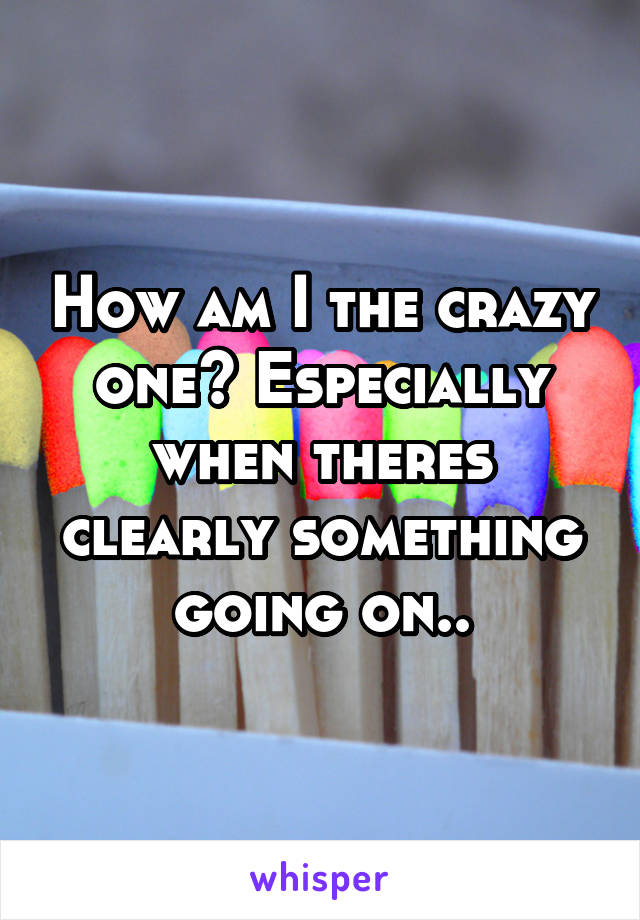 How am I the crazy one? Especially when theres clearly something going on..