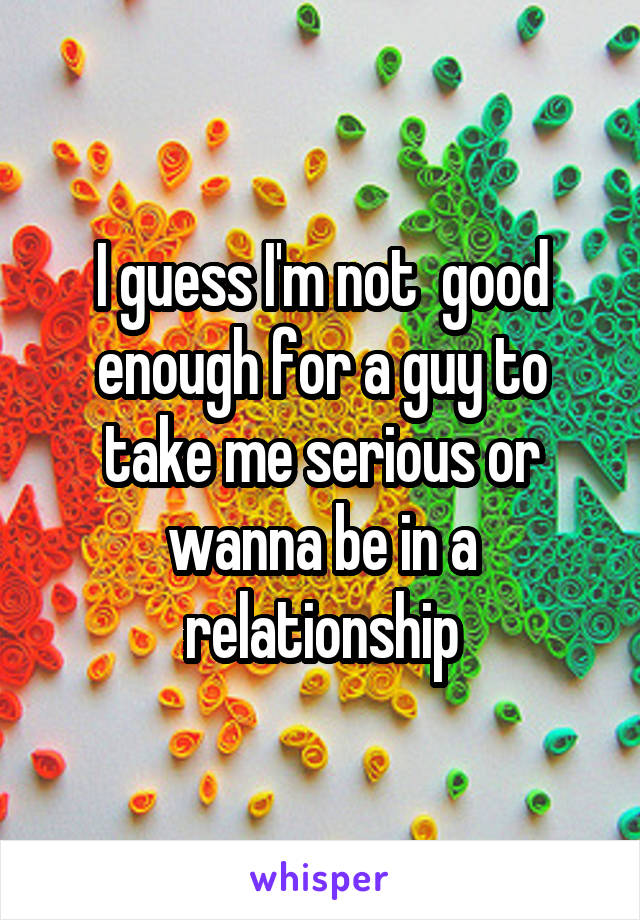 I guess I'm not  good enough for a guy to take me serious or wanna be in a relationship