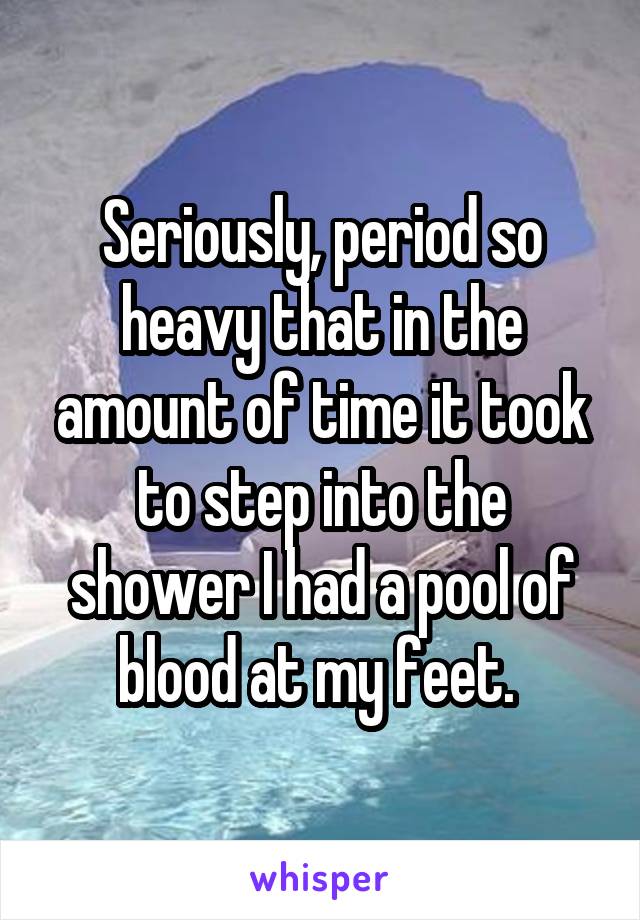 Seriously, period so heavy that in the amount of time it took to step into the shower I had a pool of blood at my feet. 