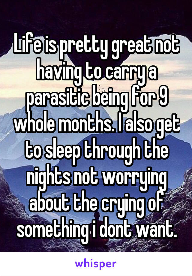 Life is pretty great not having to carry a parasitic being for 9 whole months. I also get to sleep through the nights not worrying about the crying of something i dont want.