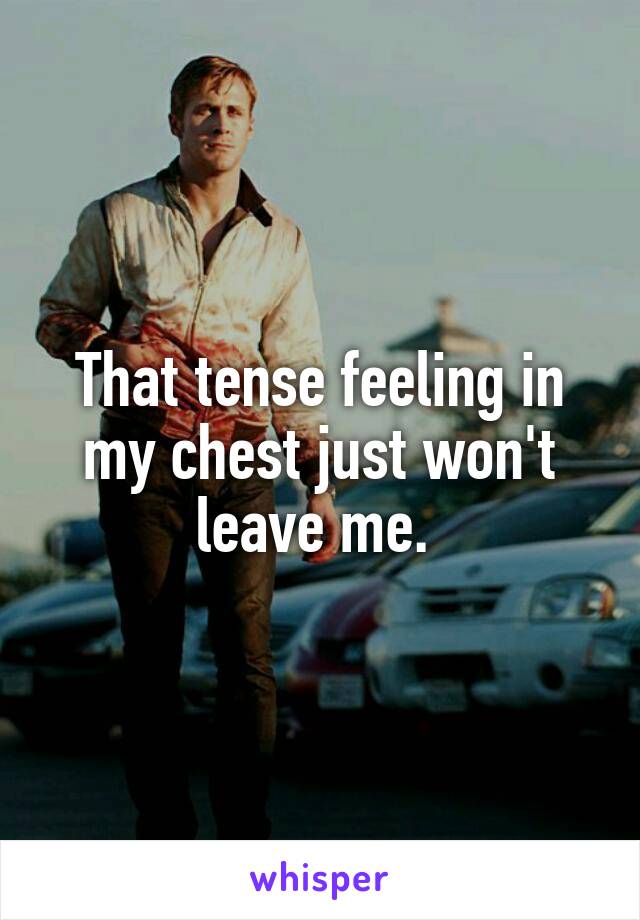 That tense feeling in my chest just won't leave me. 