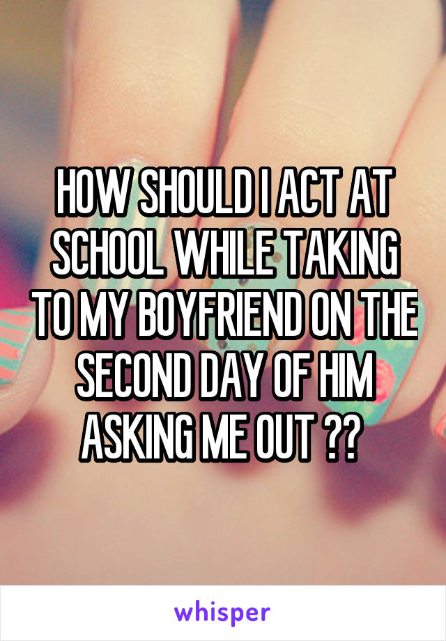 HOW SHOULD I ACT AT SCHOOL WHILE TAKING TO MY BOYFRIEND ON THE SECOND DAY OF HIM ASKING ME OUT ?? 