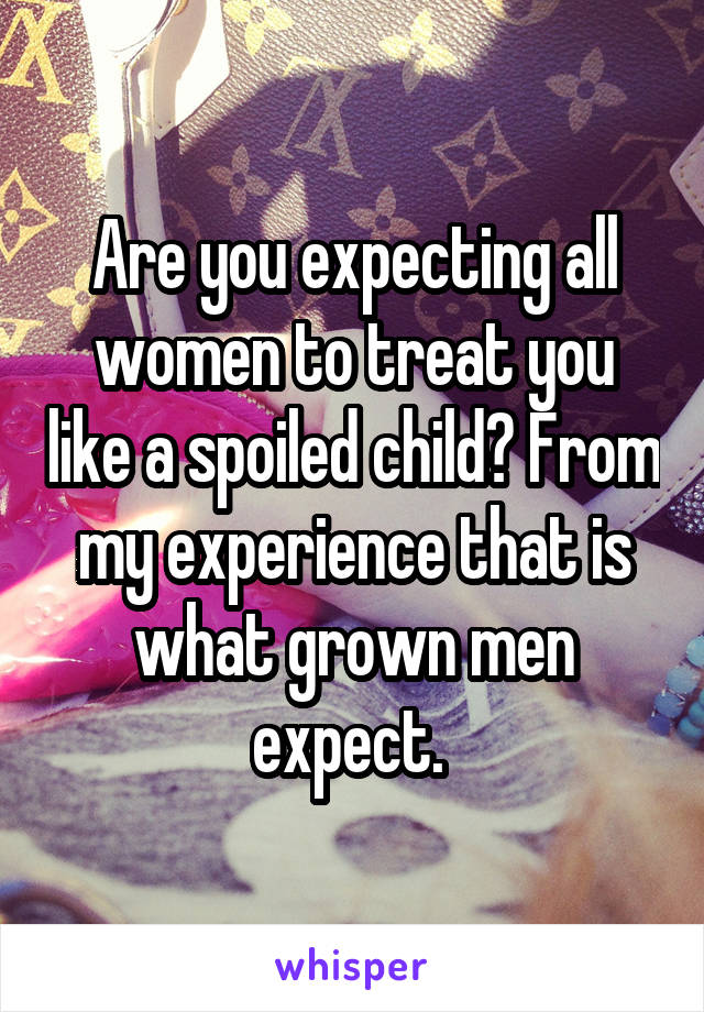 Are you expecting all women to treat you like a spoiled child? From my experience that is what grown men expect. 