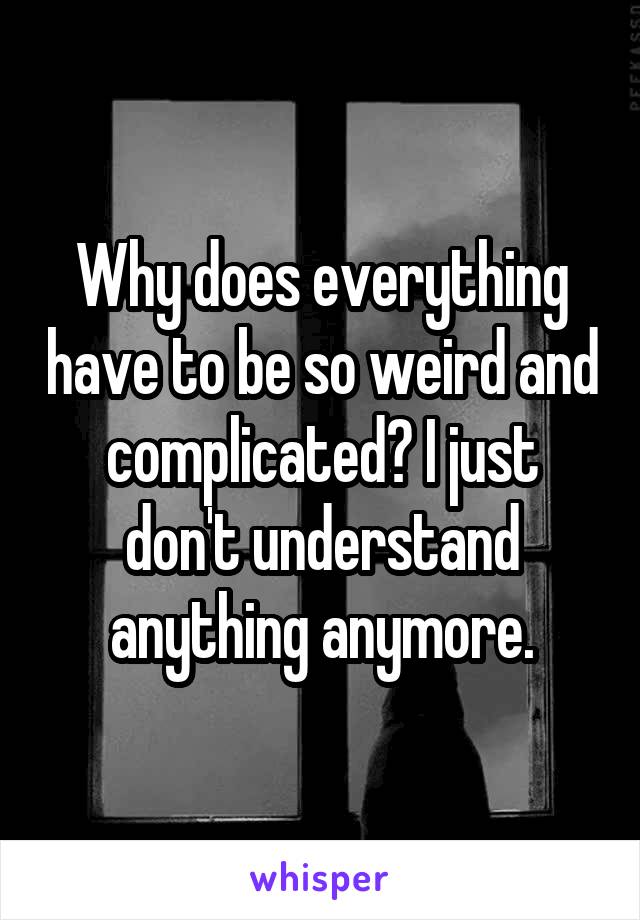 Why does everything have to be so weird and complicated? I just don't understand anything anymore.