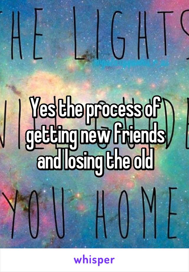 Yes the process of getting new friends and losing the old