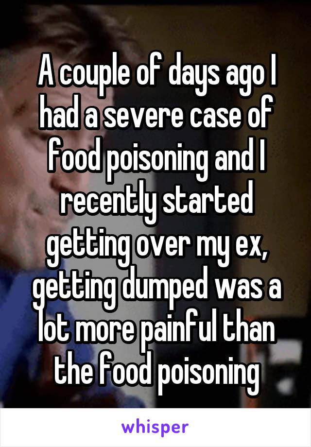 A couple of days ago I had a severe case of food poisoning and I recently started getting over my ex, getting dumped was a lot more painful than the food poisoning