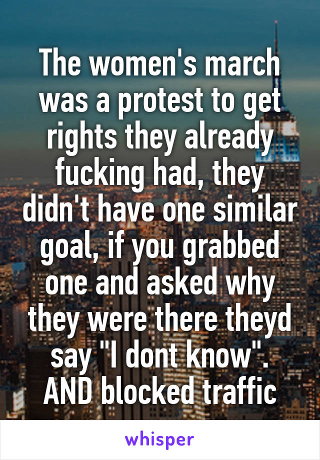 The women's march was a protest to get rights they already fucking had, they didn't have one similar goal, if you grabbed one and asked why they were there theyd say "I dont know".
AND blocked traffic