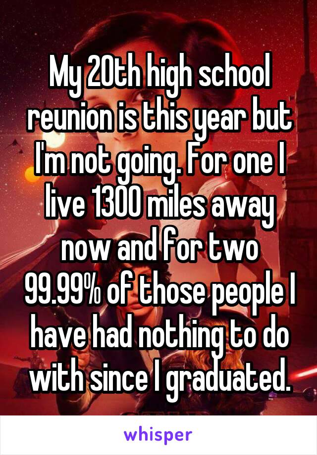 My 20th high school reunion is this year but I'm not going. For one I live 1300 miles away now and for two 99.99% of those people I have had nothing to do with since I graduated.