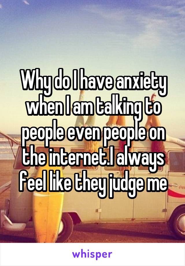 Why do I have anxiety when I am talking to people even people on the internet.I always feel like they judge me