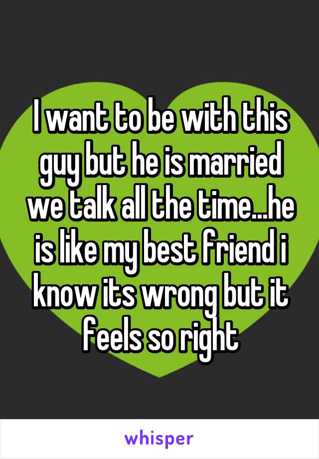 I want to be with this guy but he is married we talk all the time...he is like my best friend i know its wrong but it feels so right