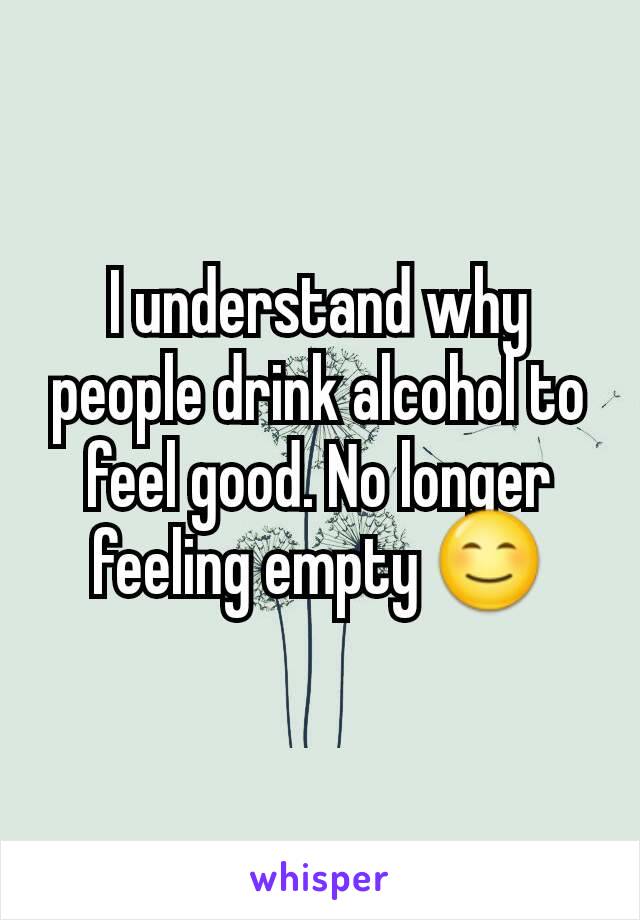 I understand why people drink alcohol to feel good. No longer feeling empty 😊