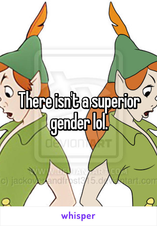 There isn't a superior gender lol.