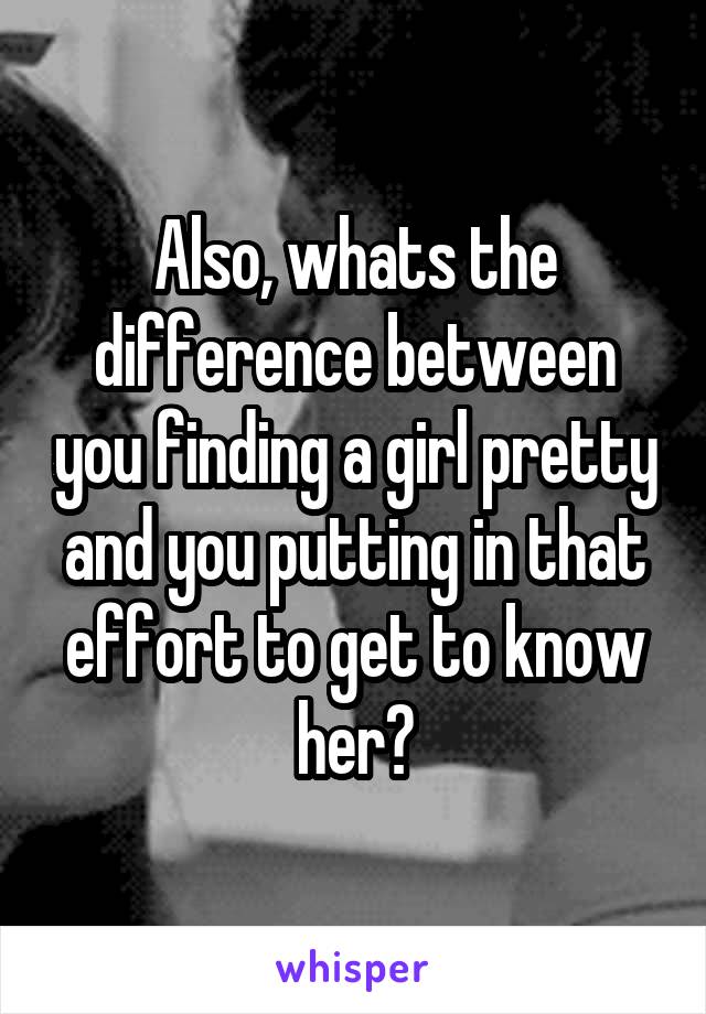 Also, whats the difference between you finding a girl pretty and you putting in that effort to get to know her?