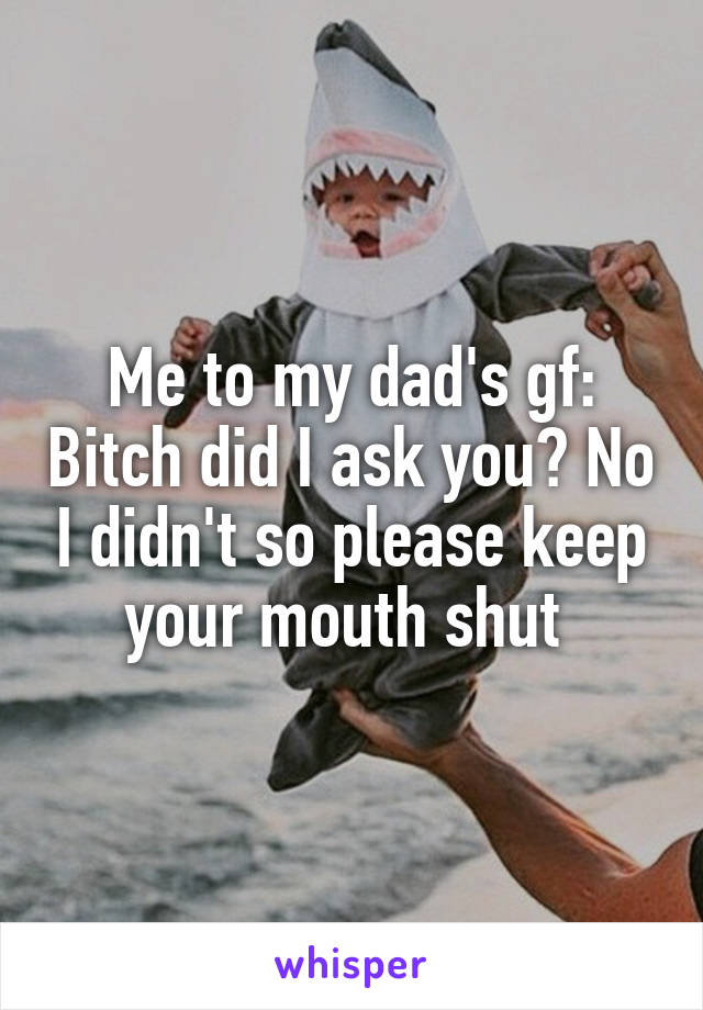 Me to my dad's gf: Bitch did I ask you? No I didn't so please keep your mouth shut 