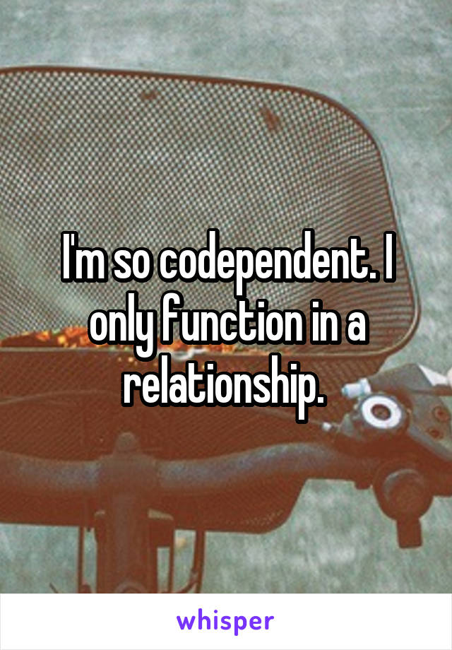 I'm so codependent. I only function in a relationship. 