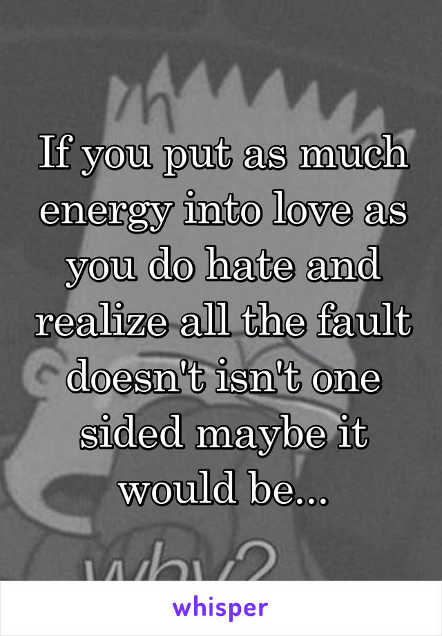 If you put as much energy into love as you do hate and realize all the fault doesn't isn't one sided maybe it would be...