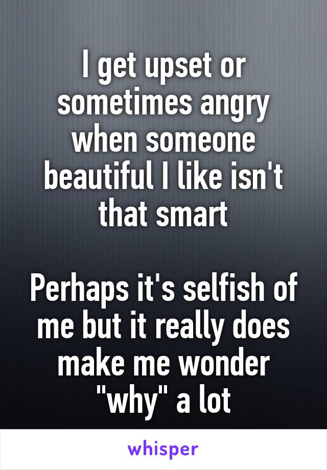 I get upset or sometimes angry when someone beautiful I like isn't that smart

Perhaps it's selfish of me but it really does make me wonder "why" a lot