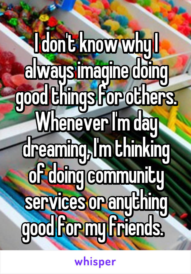 I don't know why I always imagine doing good things for others. Whenever I'm day dreaming, I'm thinking of doing community services or anything good for my friends.  