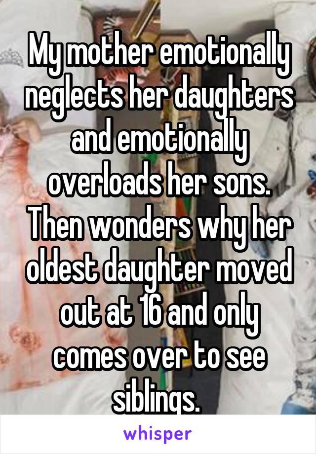 My mother emotionally neglects her daughters and emotionally overloads her sons. Then wonders why her oldest daughter moved out at 16 and only comes over to see siblings. 