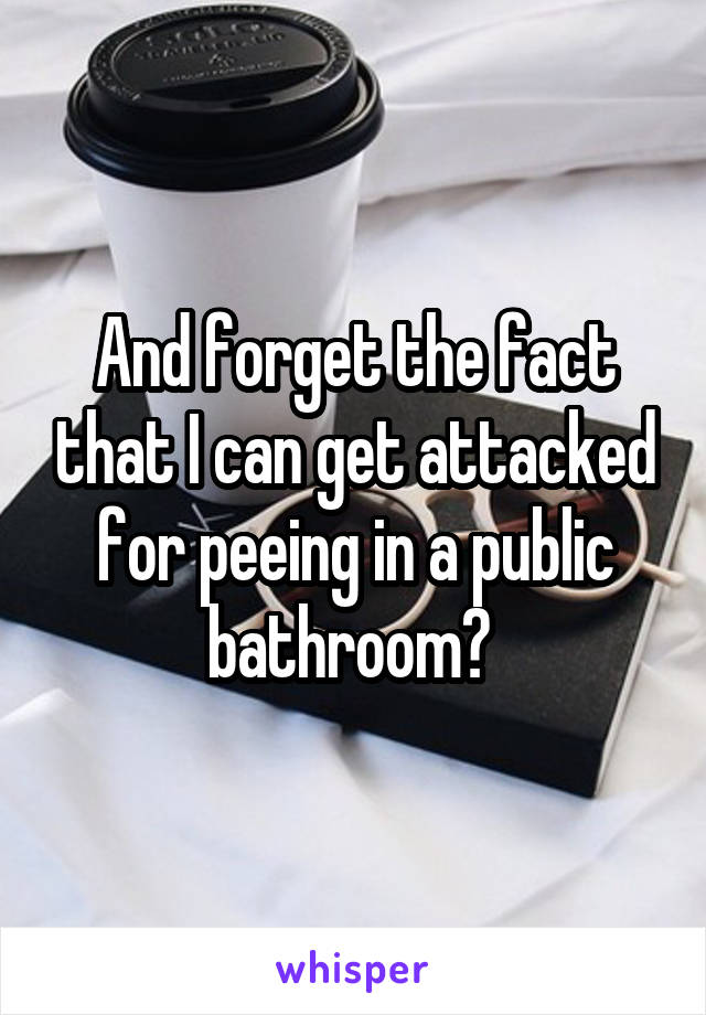 And forget the fact that I can get attacked for peeing in a public bathroom? 