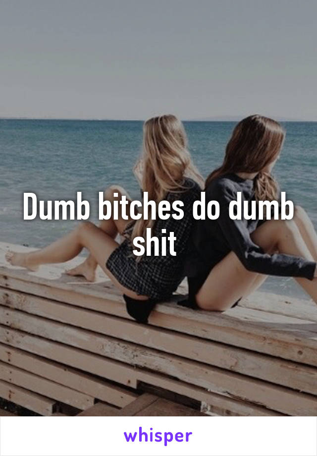 Dumb bitches do dumb shit 