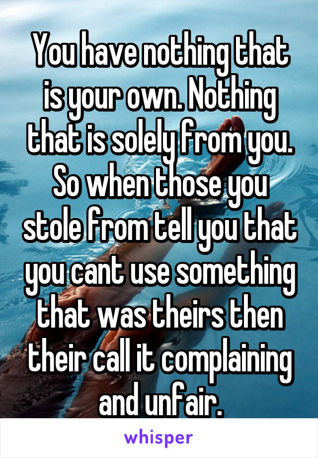 You have nothing that is your own. Nothing that is solely from you. So when those you stole from tell you that you cant use something that was theirs then their call it complaining and unfair.