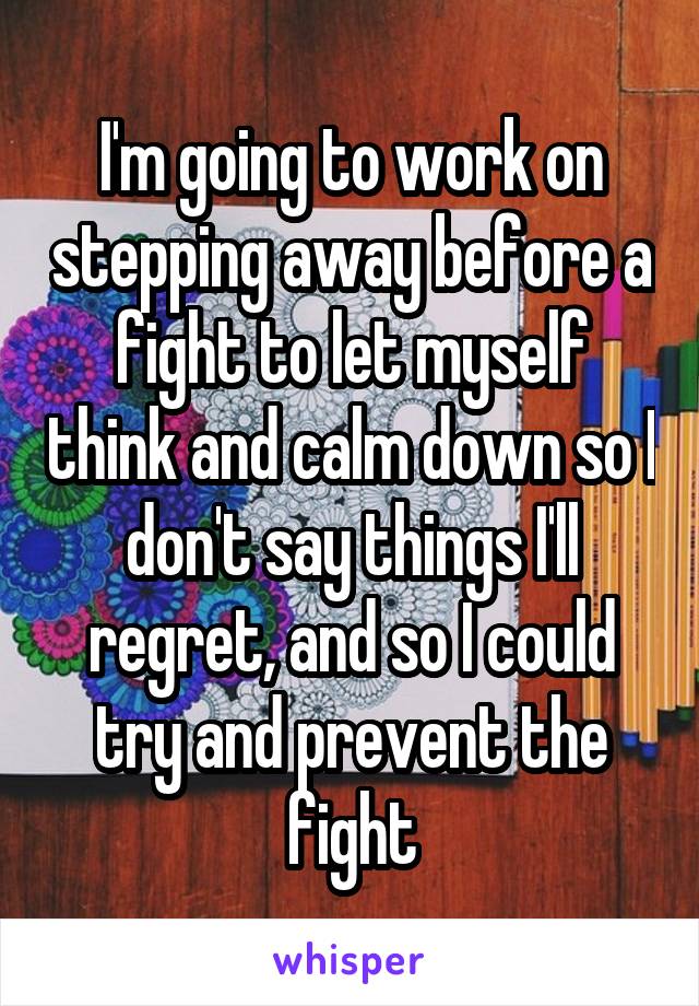 I'm going to work on stepping away before a fight to let myself think and calm down so I don't say things I'll regret, and so I could try and prevent the fight