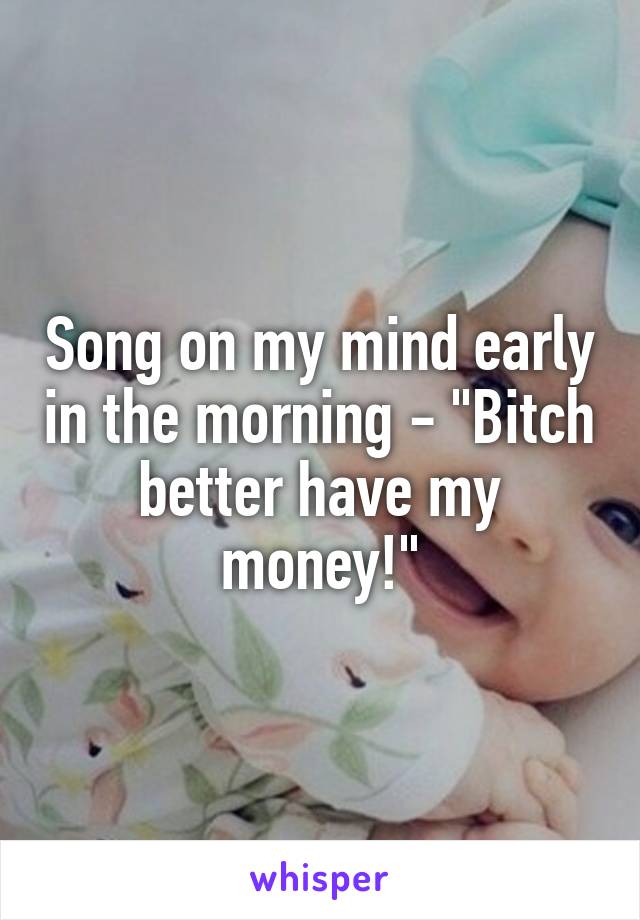 Song on my mind early in the morning - "Bitch better have my money!"