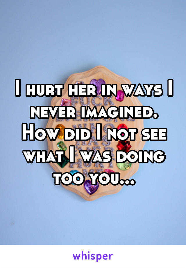 I hurt her in ways I never imagined. How did I not see what I was doing too you...