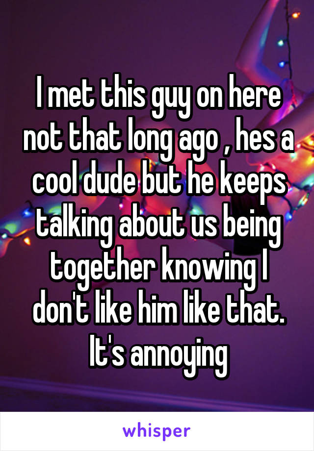 I met this guy on here not that long ago , hes a cool dude but he keeps talking about us being together knowing I don't like him like that. It's annoying