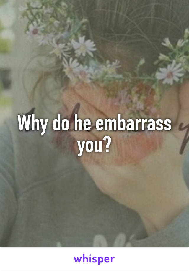 Why do he embarrass you?