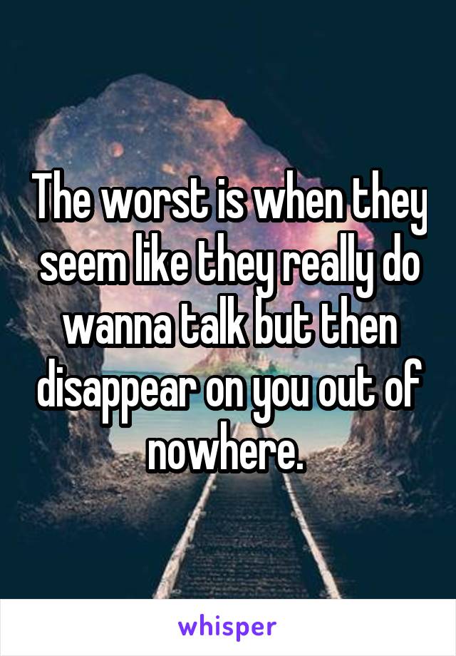 The worst is when they seem like they really do wanna talk but then disappear on you out of nowhere. 