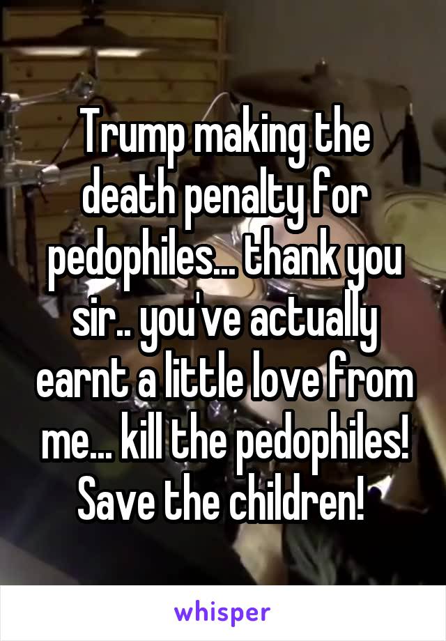 Trump making the death penalty for pedophiles... thank you sir.. you've actually earnt a little love from me... kill the pedophiles! Save the children! 