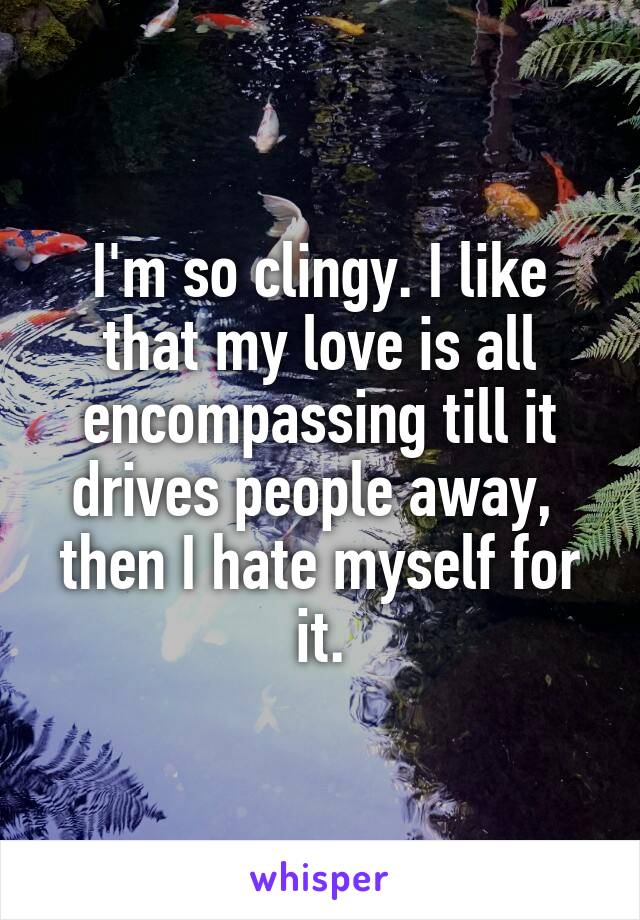 I'm so clingy. I like that my love is all encompassing till it drives people away,  then I hate myself for it.